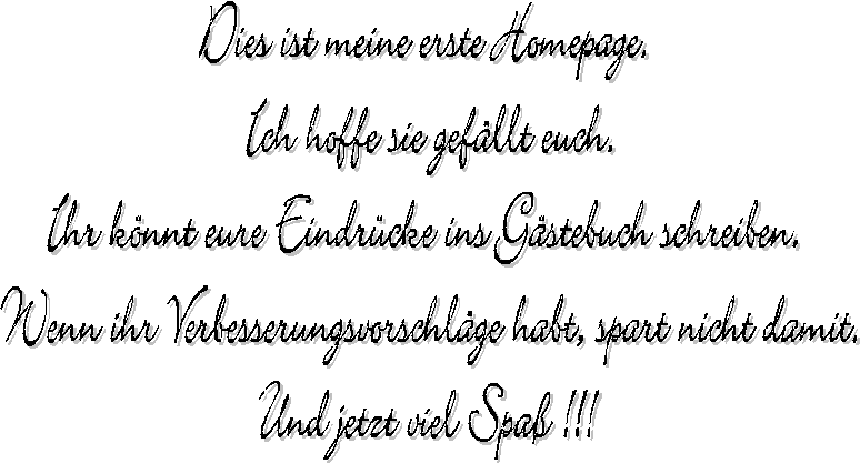 Dies ist meine erste Homepage. 
Ich hoffe sie gefllt euch.
Ihr knnt eure Eindrcke ins Gstebuch schreiben. 
Wenn ihr Verbesserungsvorschlge habt, spart nicht damit.
Und jetzt viel Spa !!!